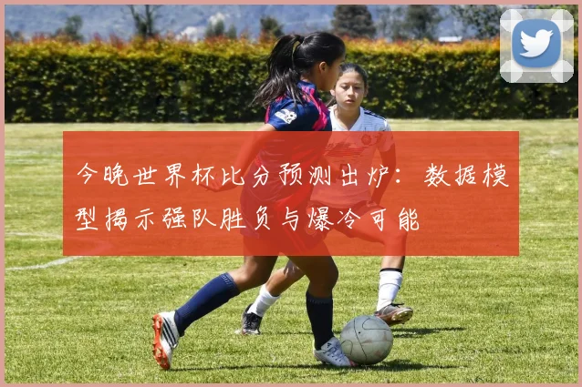 今晚世界杯比分预测出炉：数据模型揭示强队胜负与爆冷可能