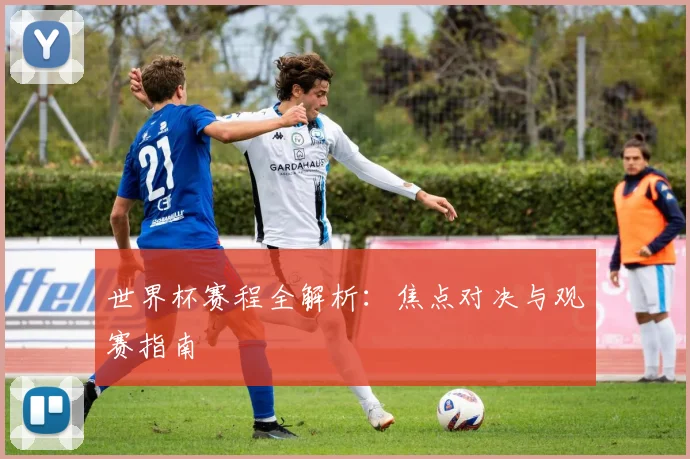 世界杯赛程全解析：焦点对决与观赛指南