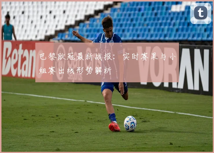 巴黎欧冠最新战报:实时赛果与小组赛出线形势解析