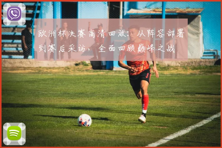 欧洲杯决赛高清回放:从阵容部署到赛后采访,全面回顾巅峰之战