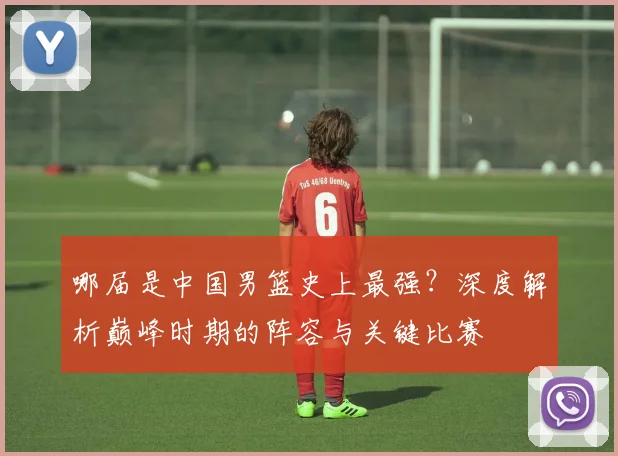 哪届是中国男篮史上最强?深度解析巅峰时期的阵容与关键比赛