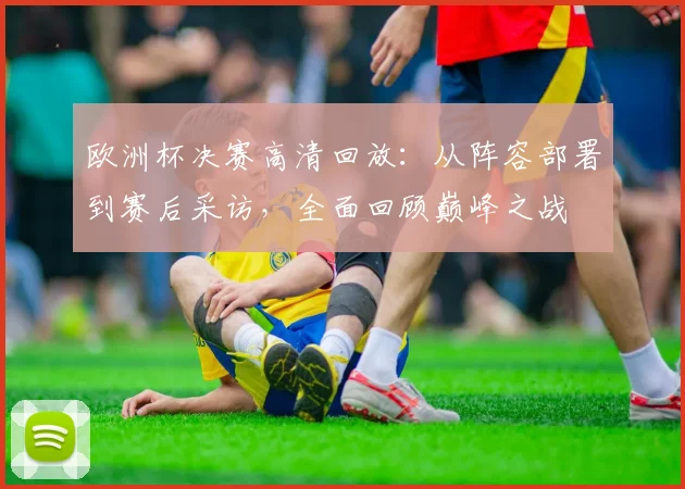 欧洲杯决赛高清回放：从阵容部署到赛后采访，全面回顾巅峰之战