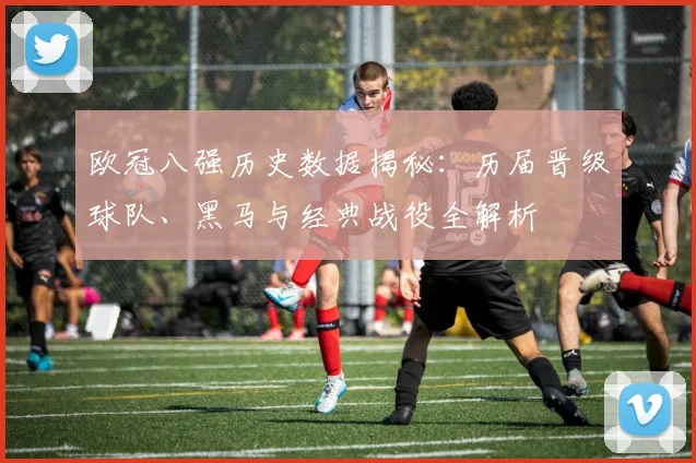 欧冠八强历史数据揭秘:历届晋级球队、黑马与经典战役全解析