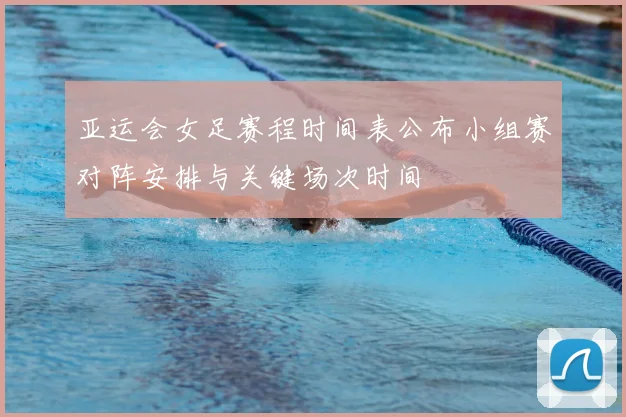 亚运会女足赛程时间表公布小组赛对阵安排与关键场次时间