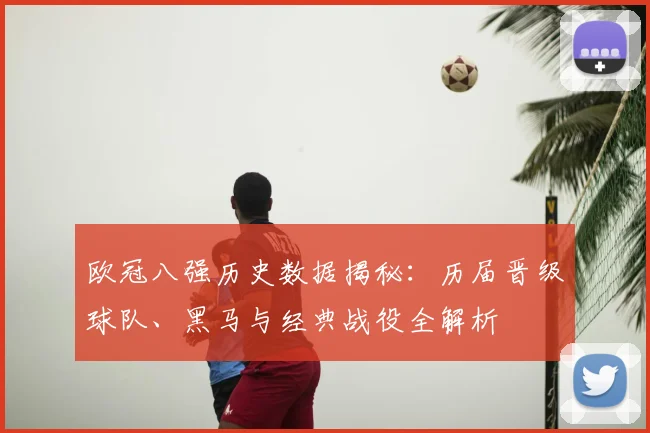 欧冠八强历史数据揭秘：历届晋级球队、黑马与经典战役全解析