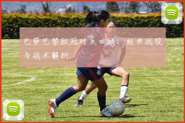 巴萨巴黎欧冠对决回顾:经典战役与战术解析