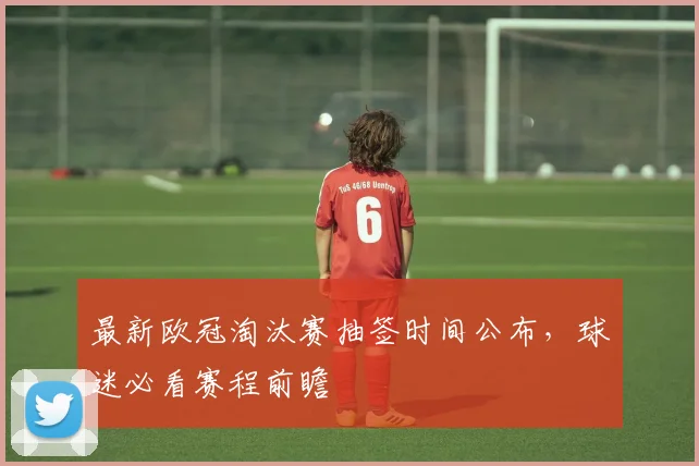 最新欧冠淘汰赛抽签时间公布,球迷必看赛程前瞻