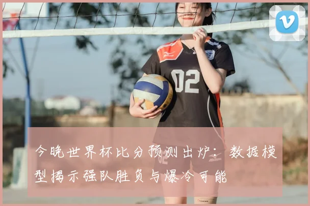 今晚世界杯比分预测出炉：数据模型揭示强队胜负与爆冷可能